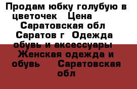 Продам юбку голубую в цветочек › Цена ­ 500 - Саратовская обл., Саратов г. Одежда, обувь и аксессуары » Женская одежда и обувь   . Саратовская обл.